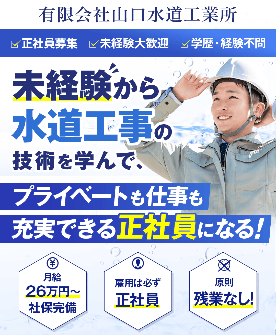 有限会社山口水道工業所 ・正社員募集 ・未経験大歓迎 ・学歴・経験不問 未経験から水道工事の技術を学んで、 プライベートも仕事も充実できる正社員になる！ ① 月給26万円～ 社保完備 ② 雇用は必ず、正社員 ③ 原則、残業なし！