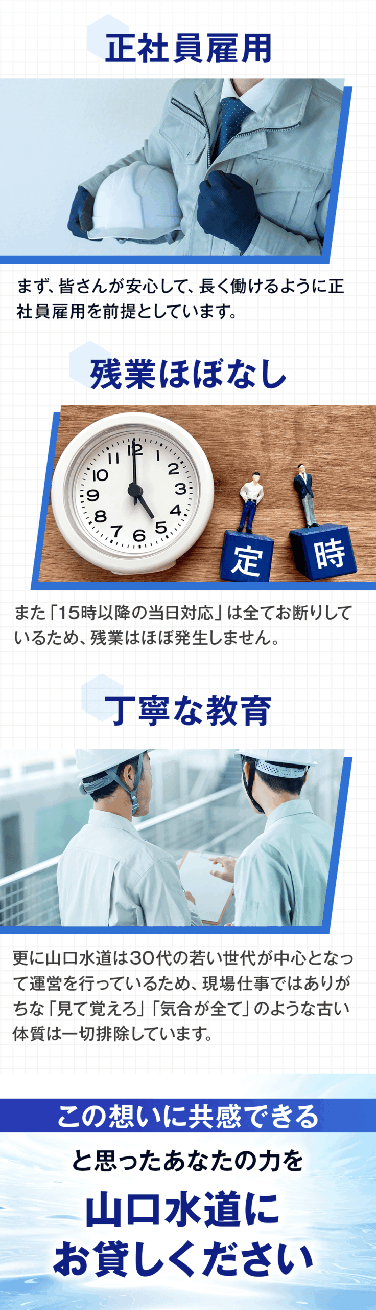 まず、皆さんが安心して長く働けるように正社員雇用を前提としています。 また「15時以降の当日対応」は全てお断りしているため、残業はほぼ発生しません。 更に山口水道は30代の若い世代が中心となって運営を行っているため、現場仕事ではありがちな「見て覚えろ」「気合が全て」のような古い体質は一切排除しています。 この想いに共感できる、と思ったあなたの力を山口水道にお貸しください。