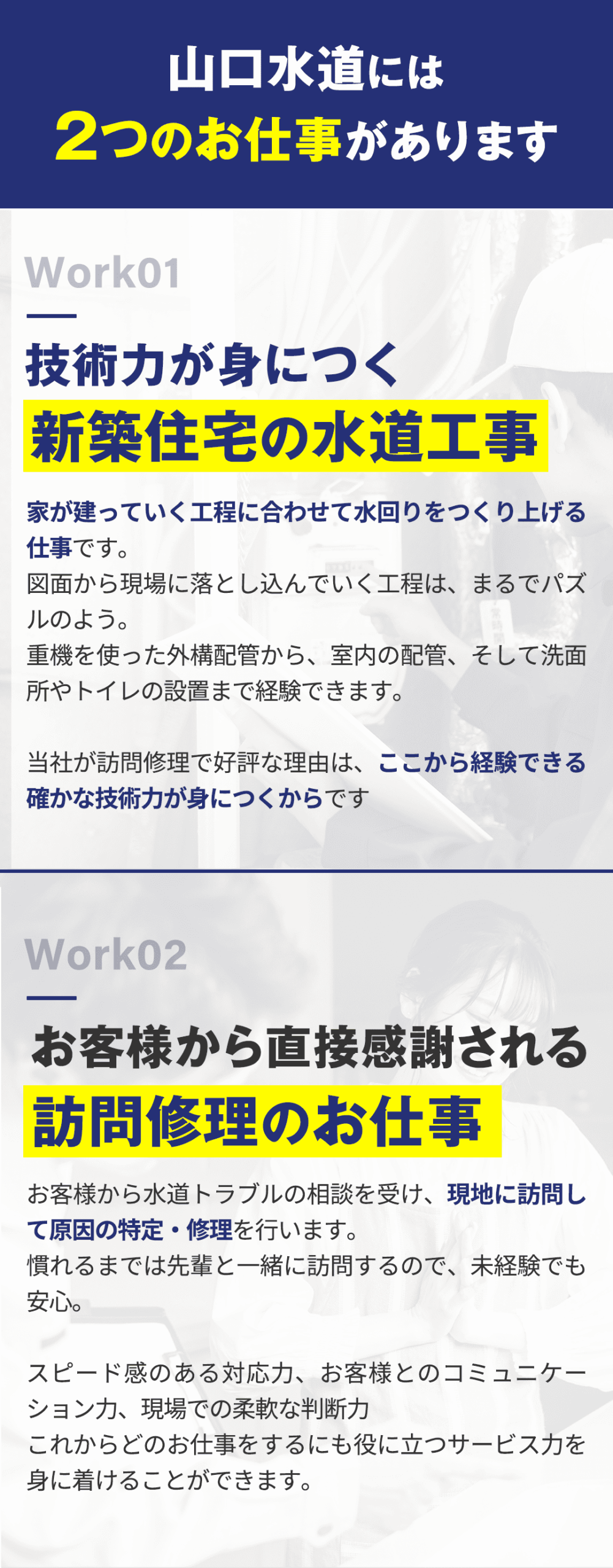 山口水道には２つのお仕事があります。 ・技術力が身につく新築住宅の水道工事 家が建っていく工程に合わせて水回りをつくり上げる仕事です。 図面から現場に落とし込んでいく工程は、まるでパズルのよう。 重機を使った外構配管から、室内の配管、そして洗面所やトイレの設置まで経験できます。 当社が訪問修理で好評な理由は、ここから経験できる確かな技術力が身に居つくからです。 ・お客様から直接感謝される訪問修理のお仕事 お客様から水道トラブルの相談を受け、現地に訪問して原因の特定・修理を行います。 慣れるまでは先輩と一緒に訪問するので、未経験でも安心。 スピード感のある対応力、お客様とのコミュニケーション力、現場での柔軟な判断力 これからどのお仕事をするにも役に立つサービス力を身に着けることができます。