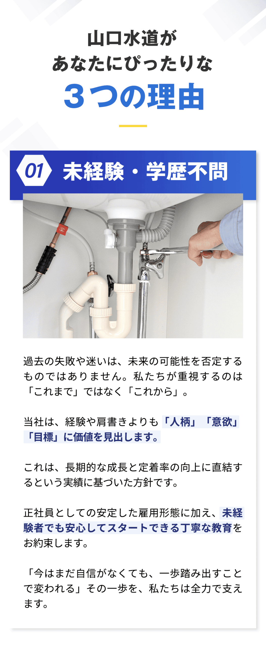 山口水道があなたにぴったりな３つの理由 ・未経験・学歴不問。 過去の失敗や迷いは、未来の可能性を否定するものではありません。 私たちが重視するのは「これまで」ではなく「これから」。 当社は、経験や肩書きよりも「人柄」「意欲」「目標」に価値を見出します。 これは、長期的な成長と定着率の向上に直結するという実績に基づいた方針です。 正社員としての安定した雇用形態に加え、未経験者でも安心してスタートできる丁寧な教育をお約束します。 「今はまだ自信がなくても、一歩踏み出すことで変われる」その一歩を、私たちは全力で支えます。