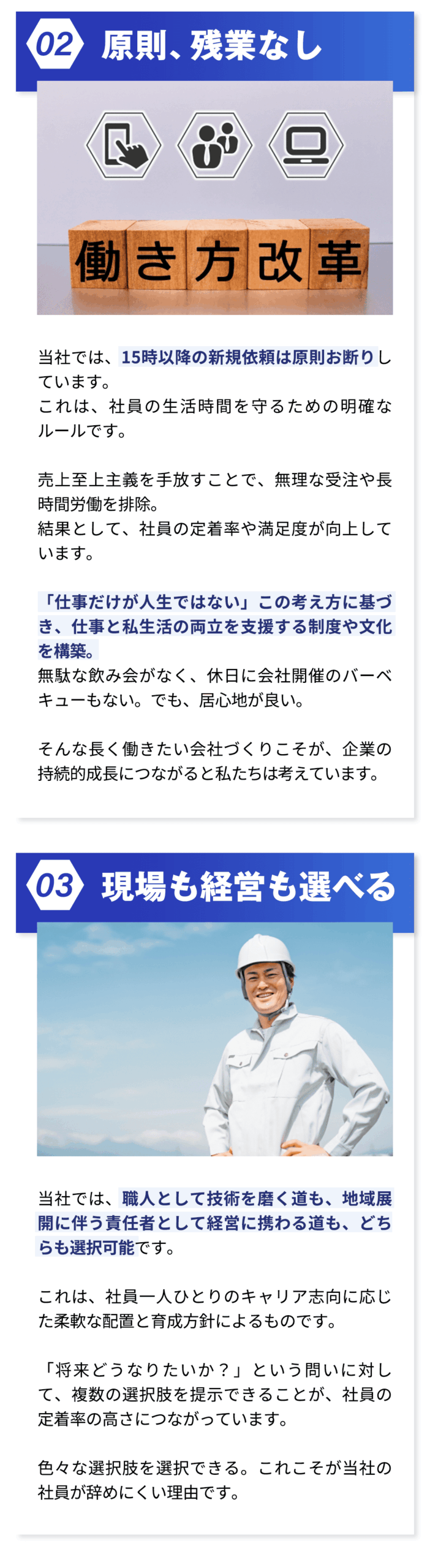 ・原則、残業なし 当社では、15時以降の新規依頼は原則お断りしています。 これは、社員の生活時間を守るための明確なルールです。 売上至上主義を手放すことで、無理な受注や長時間労働を排除。 結果として、社員の定着率や満足度が向上しています。 「仕事だけが人生ではない」この考え方に基づき、仕事と私生活の両立を支援する制度や文化を構築。 無駄な飲み会がなく、休日に会社開催のバーベキューもない。でも、居心地が良い。 そんな長く働きたい会社づくりこそが、企業の持続的成長につながると私たちは考えています。 ・現場も経営も選べる 当社では、職人として技術を磨く道も、地域展開に伴う責任者として経営に携わる道も、どちらも選択可能です。 これは、社員一人ひとりのキャリア志向に応じた柔軟な配置と育成方針によるものです。 「将来どうなりたいか？」という問いに対して、複数の選択肢を提示できることが、社員の定着率の高さにつながっています。 色々な選択肢を選択できる。これこそが当社の社員が辞めにくい理由です。