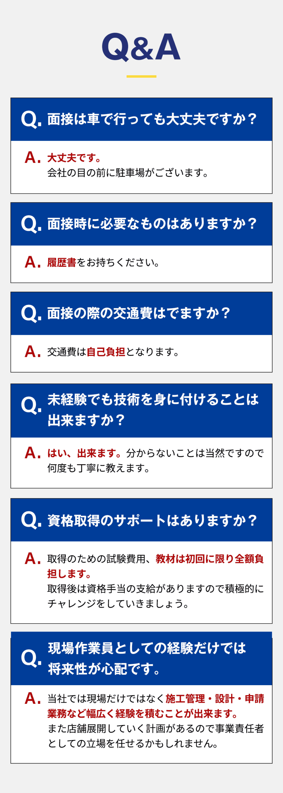 ・面接は車で行っても大丈夫ですか？ 大丈夫です。 会社の目の前に駐車場がございます。 ・面接時に必要なものはありますか？ 履歴書をお持ちください。 ・面接の際の交通費はでますか？ 交通費は自己負担となります。 ・未経験でも技術を身に付けることは出来ますか？ はい、出来ます。 分からないことは当然ですので何度も丁寧に教えます。 ・資格取得のサポートはありますか？ 取得のための試験費用、教材は初回に限り全額負担します。 取得後は資格手当の支給がありますので積極的にチャレンジをしていきましょう。 ・現場作業員としての経験だけでは将来性が心配です。 当社では現場だけではなく施工管理・設計・申請業務など幅広く経験を積むことが出来ます。 また店舗展開していく計画があるので事業責任者としての立場を任せるかもしれません。