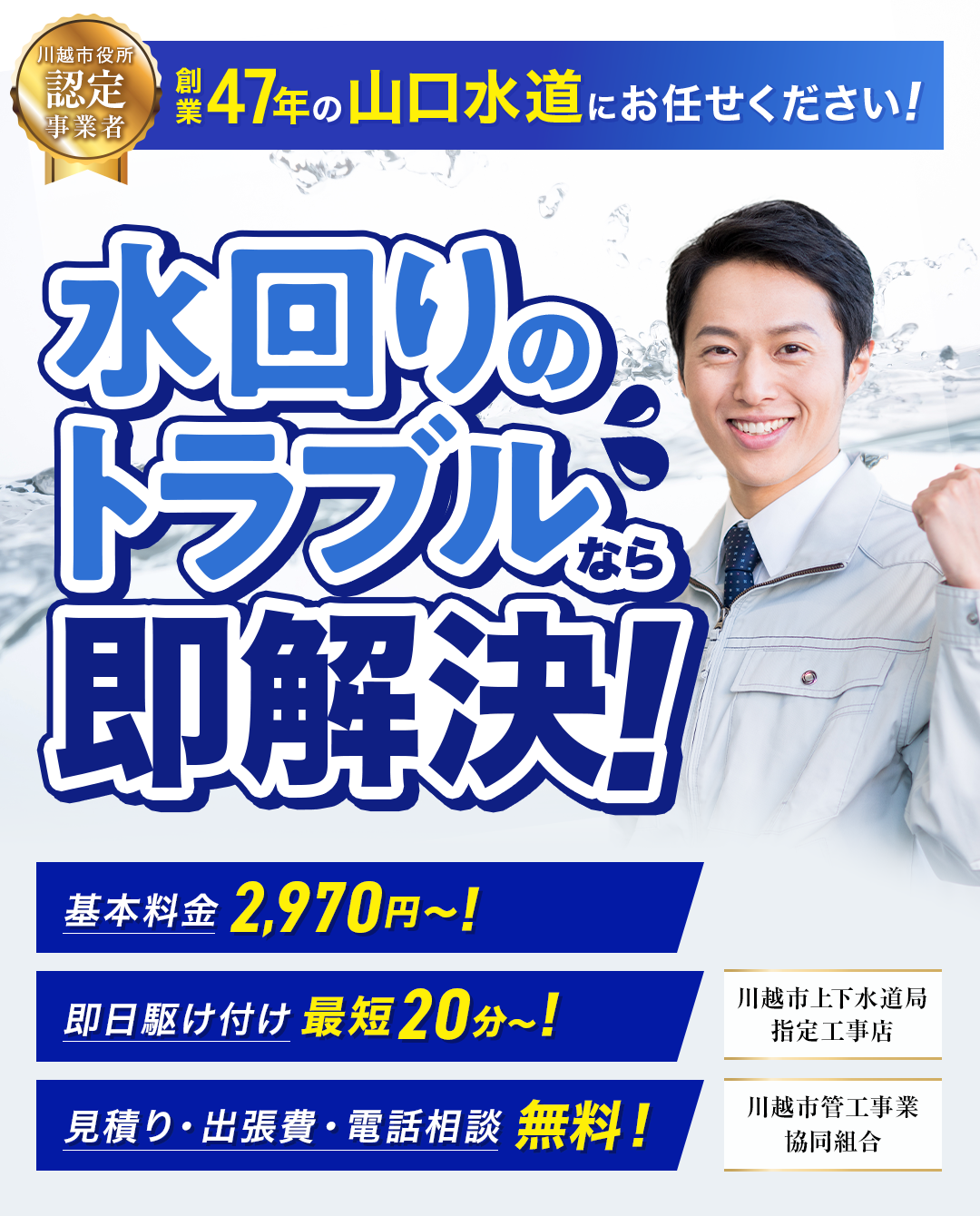 川越市役所認定事業者、創業47年の山口水道にお任せください！ 水回りトラブルなら即解決！ ・見積り、出張費、電話相談無料！ ・即日駆け付け最短20分～！ ・基本料金2,970円～ ・上下水道局指定工事店 ・川越市管工事業協同組合