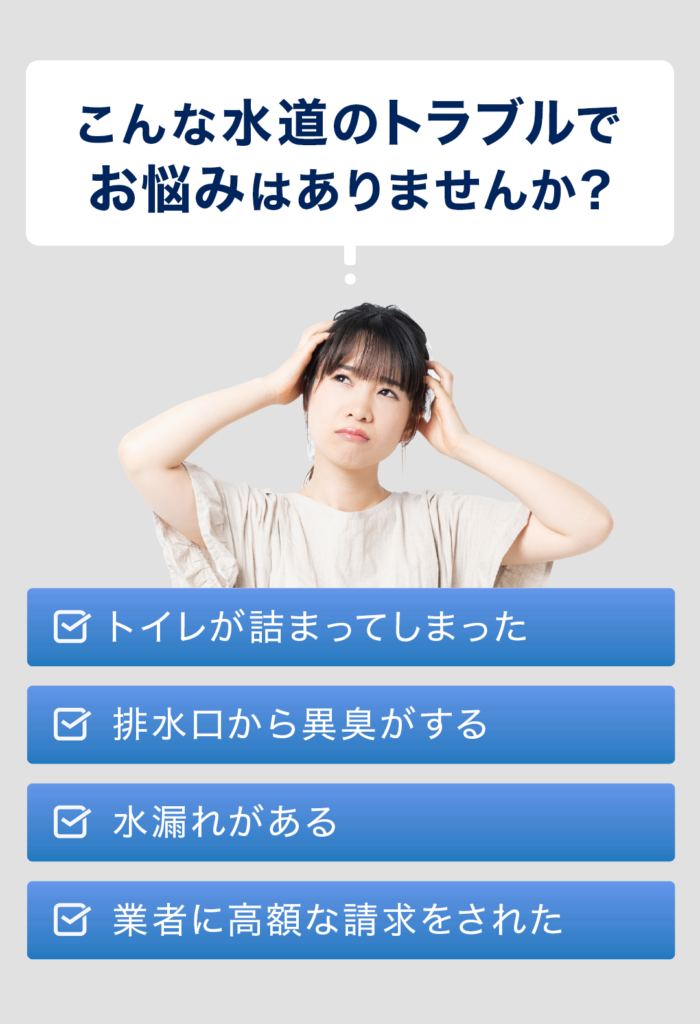 こんな水道のトラブルでお悩みはありませんか？ ・トイレが詰まってしまった ・排水口から異臭がする ・水漏れがある ・業者に高額な請求をされた