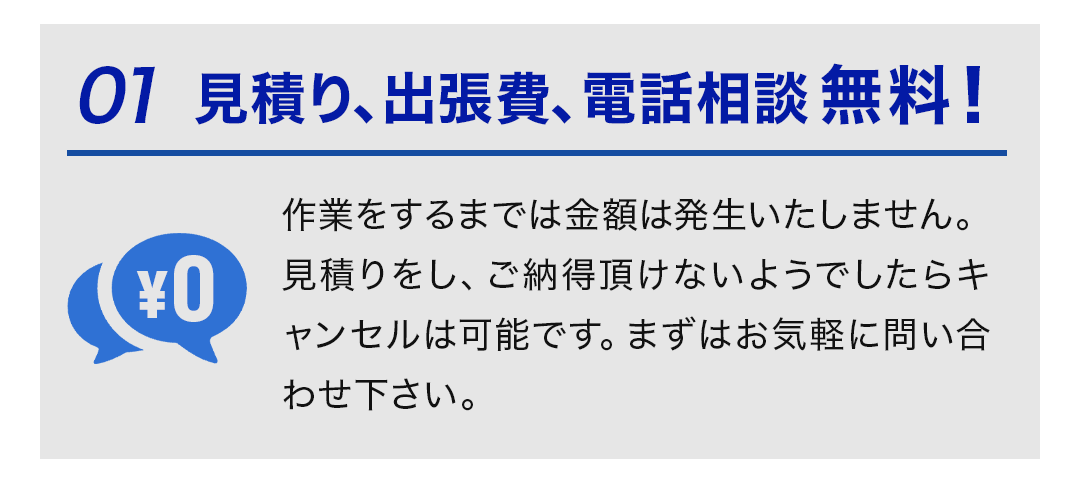 ①見積り、出張費、電話相談無料！ 作業をするまでは金額は発生いたしません。 見積りをし、ご納得頂けないようでしたらキャンセルは可能です。まずはお気軽に問い合わせ下さい。