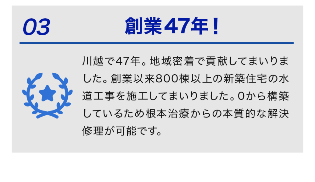 ③創業47年！ 川越で47年。地域密着で貢献してまいりました。 創業以来800棟以上の新築住宅の水道工事を施工してまいりました。 0から構築しているため根本治療からの本質的な解決修理が可能です。