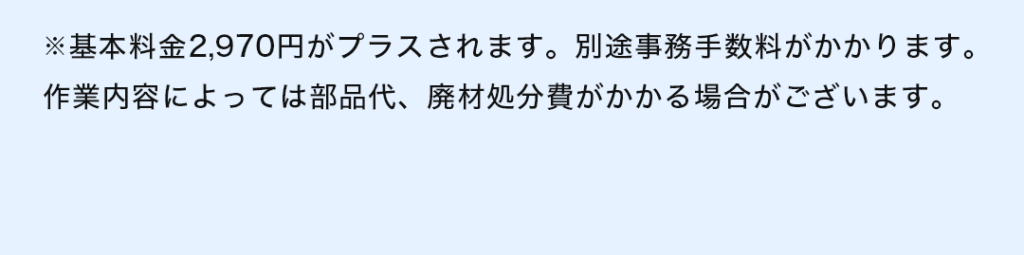 ※基本料金2,970円がプラスされます。 別途事務手数料がかかります。作業内容によっては部品代、廃材処分費がかかる場合がございます。