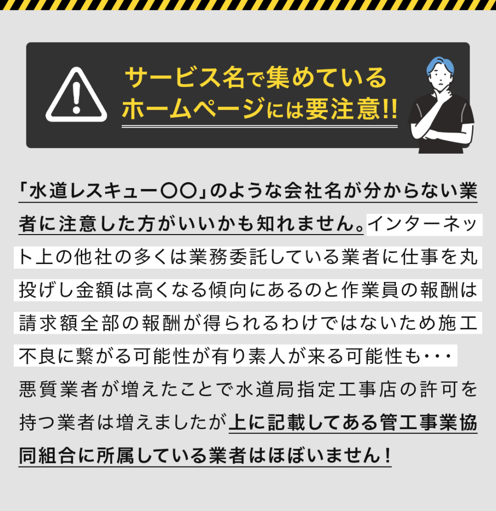 ・サービス名で集めているホームページには要注意 「水道レスキュー〇〇」のような会社名が分からない業者に注意した方がいいかも知れません。インターネット上の他社の多くは業務委託している業者に仕事を丸投げし金額は高くなる傾向にあるのと作業員の報酬は請求額全部の報酬が得られるわけではないため施工不良に繋がる可能性が有り素人が来る可能性も・・・ 悪質業者が増えたことで水道局指定工事店の許可を持つ業者は増えましたが上に記載してある管工事業協同組合に所属している業者はほぼいません！