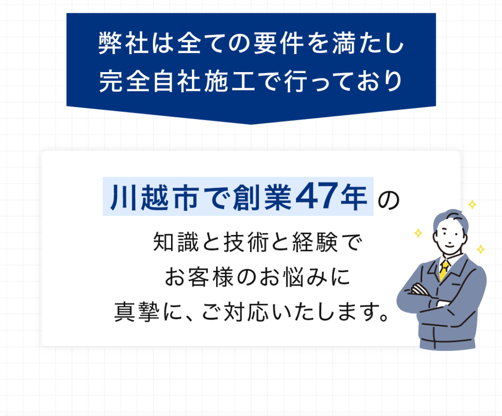 弊社は全ての要件を満たし完全自社施工で行っており川越市で創業47年の知識と技術と経験でお客様のお悩みに真摯に、ご対応いたします。