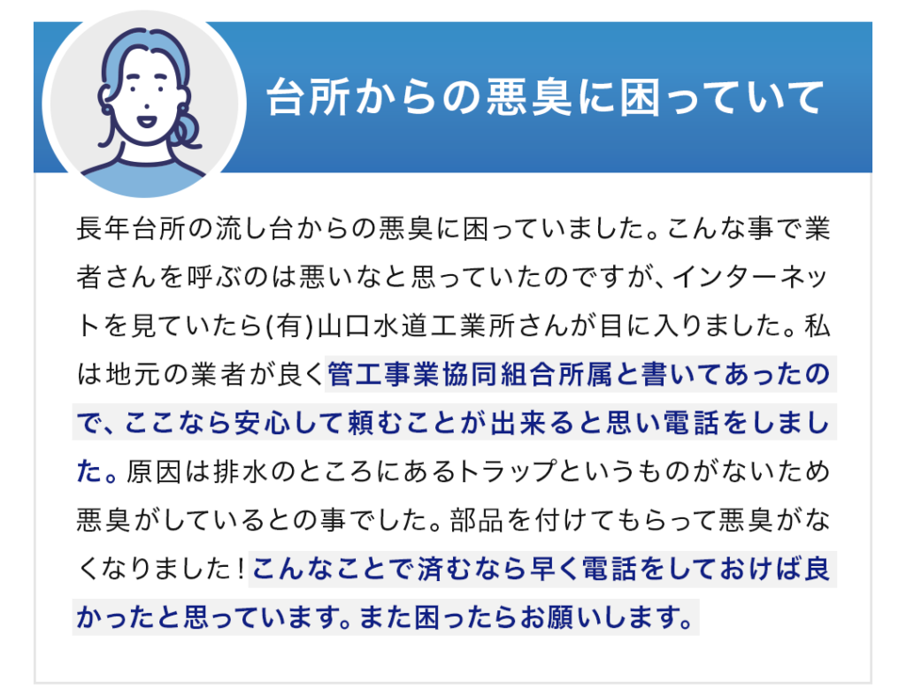 1　台所からの悪臭に困っていて 長年台所の流し台からの悪臭に困っていました。こんな事で業者さんを呼ぶのは悪いなと思っていたのですが、インターネットを見ていたら(有)山口水道工業所さんが目に入りました。私は地元の業者が良く管工事業協同組合所属と書いてあったので、ここなら安心して頼むことが出来ると思い電話をしました。原因は排水のところにあるトラップというものがないため悪臭がしているとの事でした。部品を付けてもらって悪臭がなくなりました！こんなことで済むなら早く電話をしておけば良かったと思っています。また困ったらお願いします。