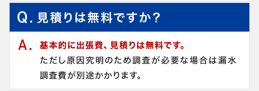 Q：見積りは無料ですか？ A：基本的に出張費、見積りは無料です。ただし原因究明のため調査が必要な場合は漏水調査費が別途かかります。