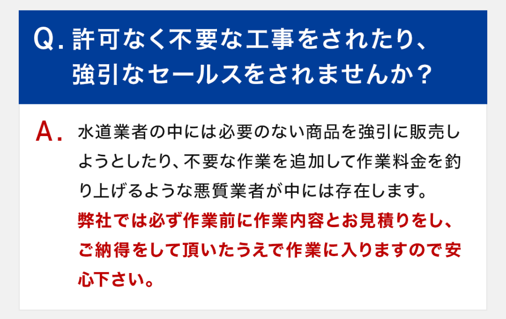 Q：許可なく不要な工事をされたり、強引なセールスをされませんか？ A：水道業者の中には必要のない商品を強引に販売しようとしたり、不要な作業を追加して作業料金を釣り上げるような悪質業者が中には存在します。弊社では必ず作業前に作業内容とお見積りをし、ご納得をして頂いたうえで作業に入りますので安心下さい。