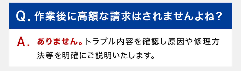 Q：作業後に高額な請求はされませんよね？ A：ありません。トラブル内容を確認し原因や修理方法等を明確にご説明いたします。