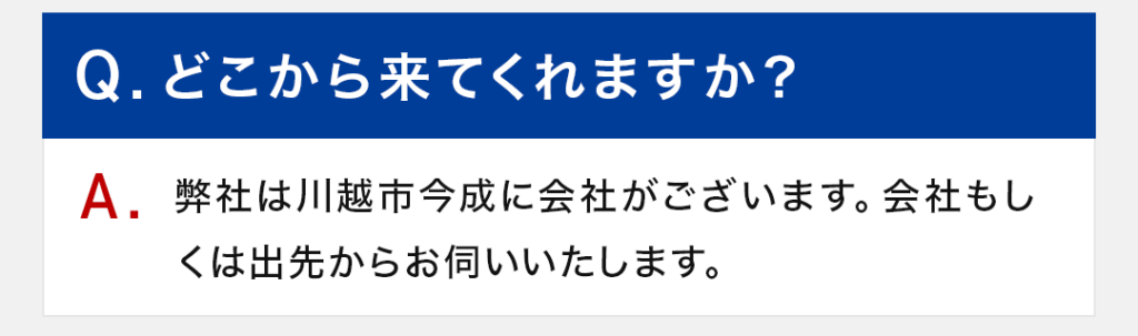 Q：どこから来てくれますか？ A：弊社は川越市今成に会社がございます。会社もしくは出先からお伺いいたします。