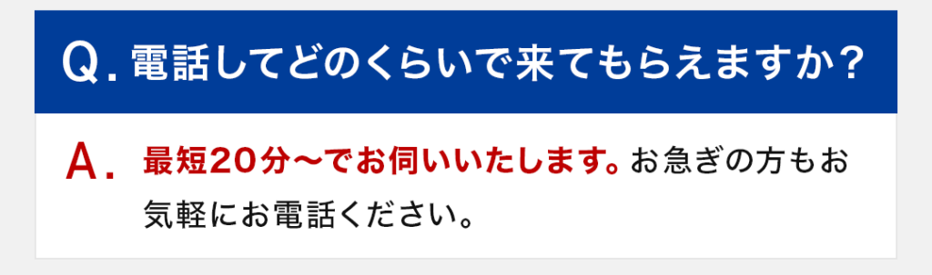 Q：電話してどのくらいで来てもらえますか？ A：最短20分～でお伺いいたします。お急ぎの方もお気軽にお電話ください。