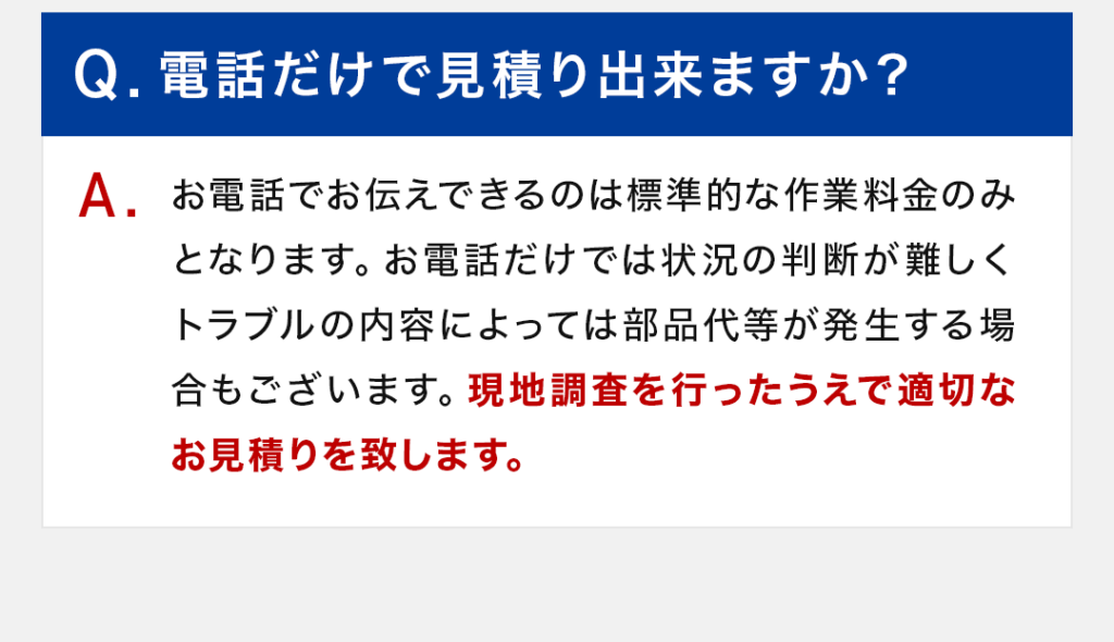 Q：電話だけで見積り出来ますか？ A：お電話でお伝えできるのは標準的な作業料金のみとなります。お電話だけでは状況の判断が難しくトラブルの内容によっては部品代等が発生する場合もございます。現地調査を行ったうえで適切なお見積りを致します。