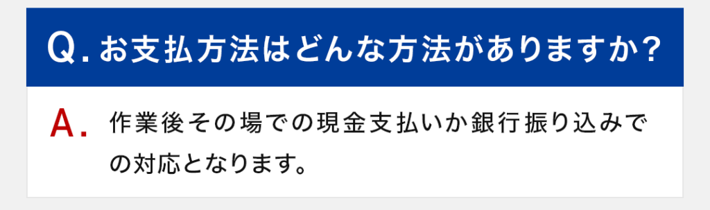 Q：お支払方法はどんな方法がありますか？ A：作業後その場での現金支払いか銀行振り込みでの対応となります。